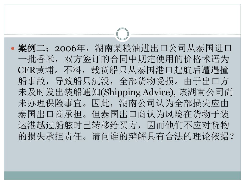 案例二：2006年，湖南某粮油进出口公司从泰国进口一批香米，双方签订的合同中规定使用的价格术语为CFR黄埔。不料，载货船只从泰国港口起航后遭遇撞船事故，导致船只沉没，全部货物受损。由于出口方未及时发出装船通知(Shipping Advice), 该湖南公司尚未办理保险事宜。因此，湖南公司认为全部损失应由泰国出口商承担。但泰国出口商认为风险在货物于装运港越过船舷时已转移给买方，因而他们不应对货物的损失承担责任。请问谁的辩解具有合法的理论依据？