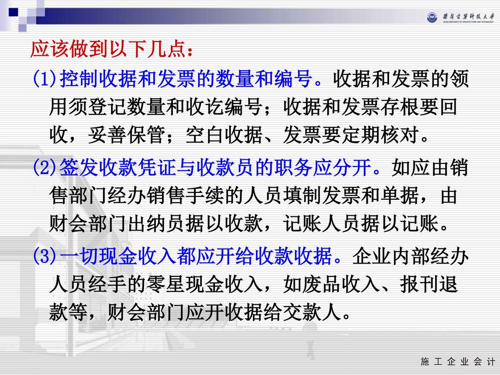 应该做到以下几点： (1)控制收据和发票的数量和编号。收据和发票的领用须登记数量和收讫编号；收据和发票存根要回收，妥善保管；空白收据、发票要定期核对。 (2)签发收款凭证与收款员的职务应分开。如应由销售部门经办销售手续的人员填制发票和单据，由财会部门出纳员据以收款，记账人员据以记账。