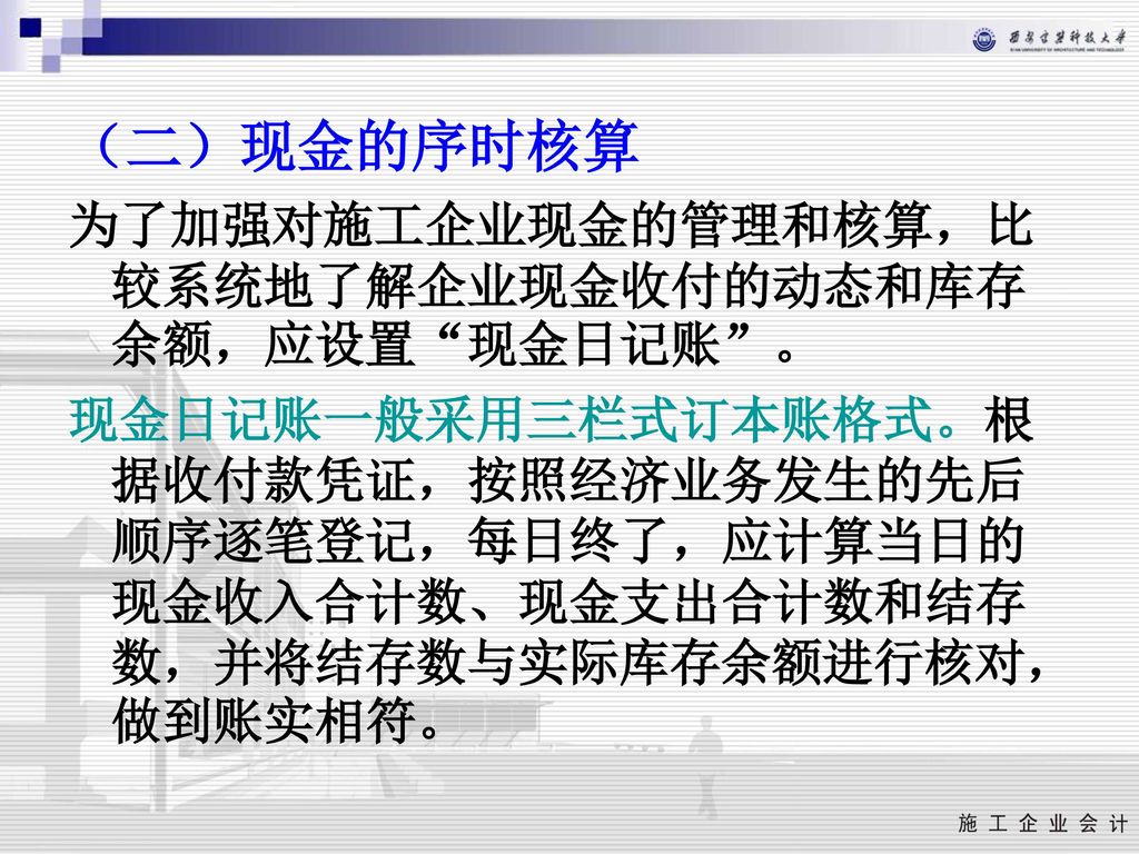 （二）现金的序时核算 为了加强对施工企业现金的管理和核算，比较系统地了解企业现金收付的动态和库存余额，应设置 现金日记账 。