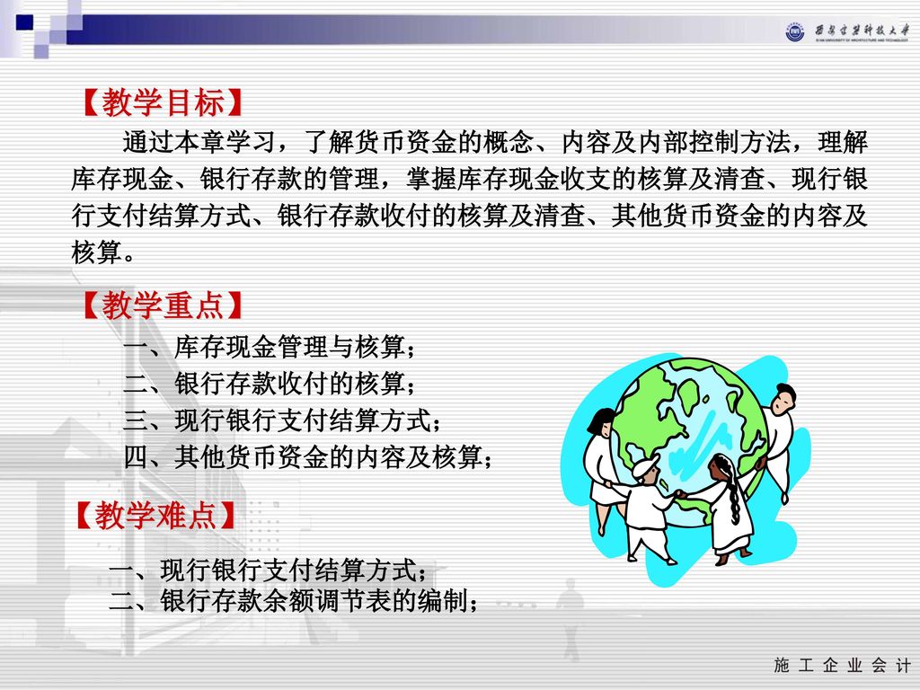 【教学目标】 通过本章学习，了解货币资金的概念、内容及内部控制方法，理解库存现金、银行存款的管理，掌握库存现金收支的核算及清查、现行银行支付结算方式、银行存款收付的核算及清查、其他货币资金的内容及核算。