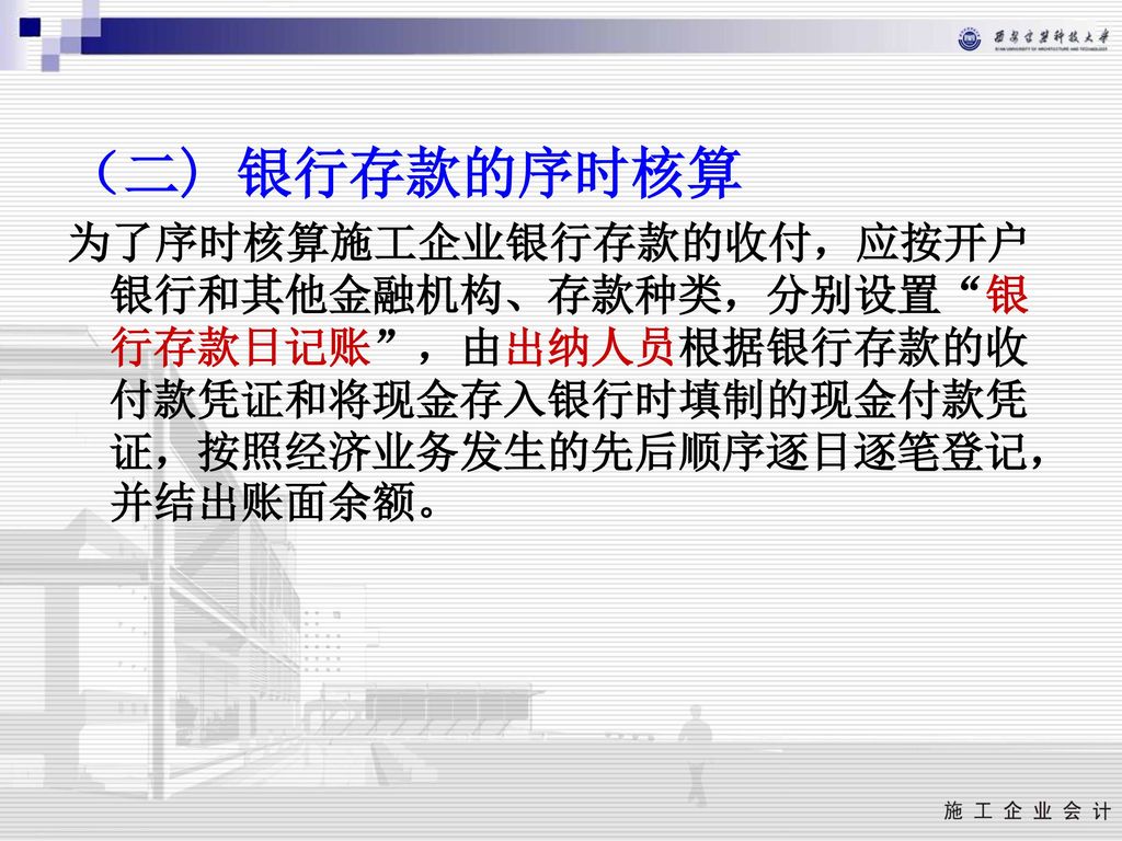 （二) 银行存款的序时核算 为了序时核算施工企业银行存款的收付，应按开户银行和其他金融机构、存款种类，分别设置 银行存款日记账 ，由出纳人员根据银行存款的收付款凭证和将现金存入银行时填制的现金付款凭证，按照经济业务发生的先后顺序逐日逐笔登记，并结出账面余额。