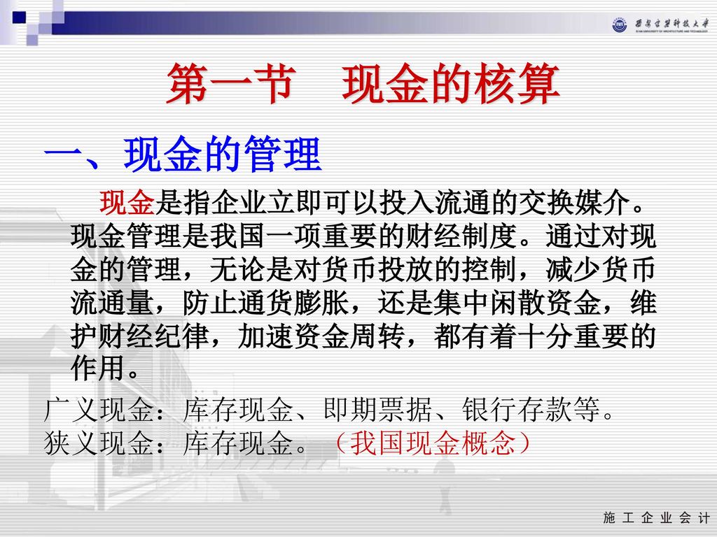 第一节 现金的核算 一、现金的管理. 现金是指企业立即可以投入流通的交换媒介。现金管理是我国一项重要的财经制度。通过对现金的管理，无论是对货币投放的控制，减少货币流通量，防止通货膨胀，还是集中闲散资金，维护财经纪律，加速资金周转，都有着十分重要的作用。