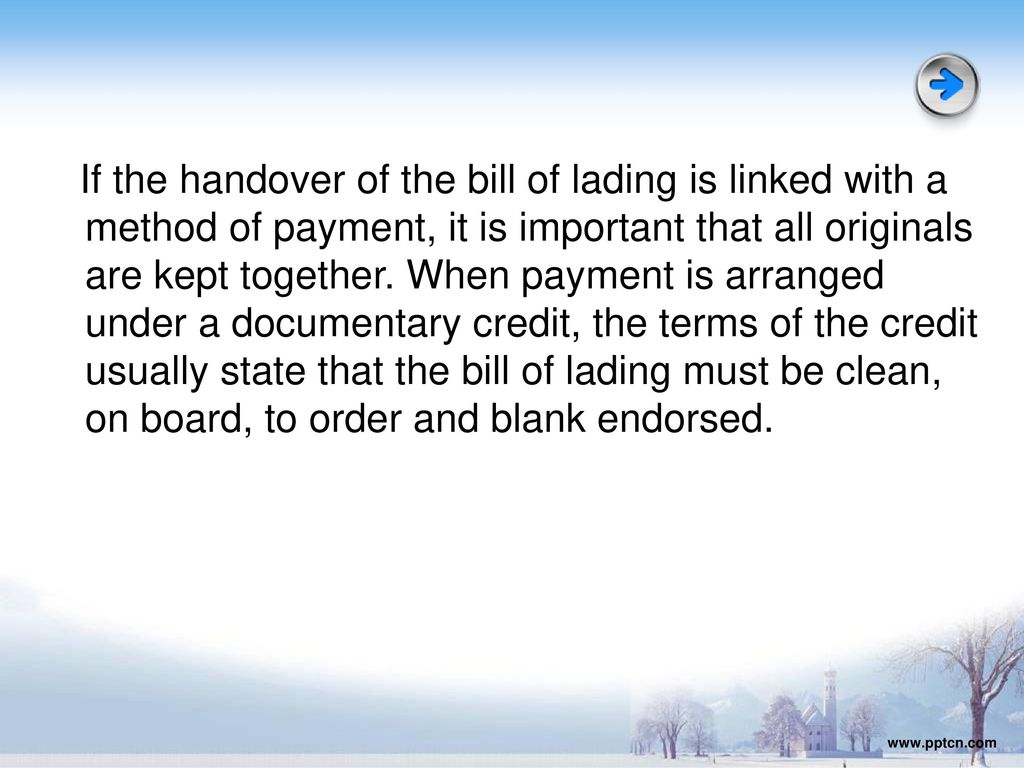 If the handover of the bill of lading is linked with a method of payment, it is important that all originals are kept together. When payment is arranged under a documentary credit, the terms of the credit usually state that the bill of lading must be clean, on board, to order and blank endorsed.