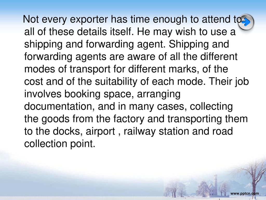 Not every exporter has time enough to attend to all of these details itself. He may wish to use a shipping and forwarding agent. Shipping and forwarding agents are aware of all the different modes of transport for different marks, of the cost and of the suitability of each mode. Their job involves booking space, arranging documentation, and in many cases, collecting the goods from the factory and transporting them to the docks, airport , railway station and road collection point.