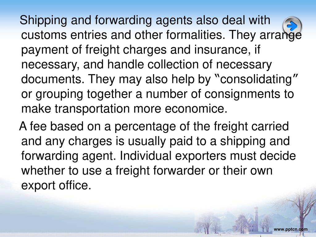 Shipping and forwarding agents also deal with customs entries and other formalities. They arrange payment of freight charges and insurance, if necessary, and handle collection of necessary documents. They may also help by consolidating or grouping together a number of consignments to make transportation more economice. A fee based on a percentage of the freight carried and any charges is usually paid to a shipping and forwarding agent. Individual exporters must decide whether to use a freight forwarder or their own export office.