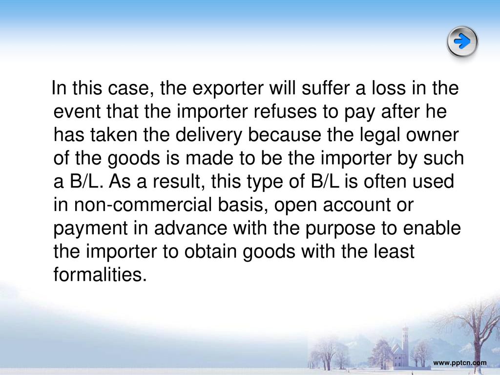 In this case, the exporter will suffer a loss in the event that the importer refuses to pay after he has taken the delivery because the legal owner of the goods is made to be the importer by such a B/L. As a result, this type of B/L is often used in non-commercial basis, open account or payment in advance with the purpose to enable the importer to obtain goods with the least formalities.