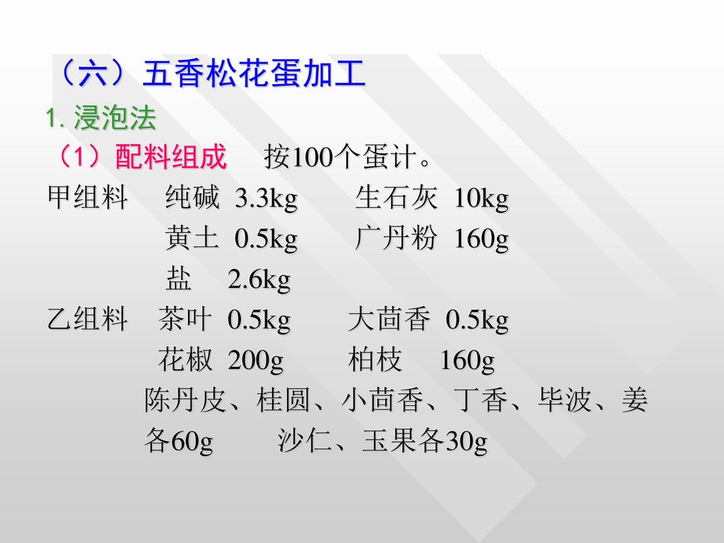 （六）五香松花蛋加工 1.浸泡法 （1）配料组成 按100个蛋计。 甲组料 纯碱 3.3kg 生石灰 10kg
