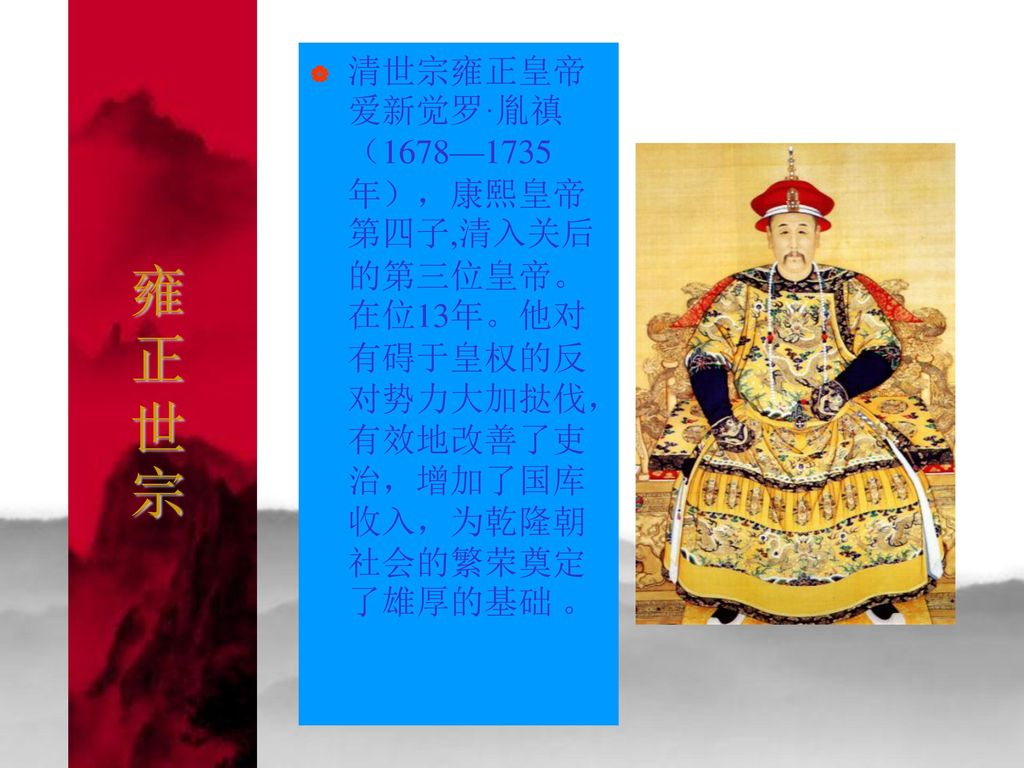 雍正世宗 清世宗雍正皇帝爱新觉罗·胤禛（1678—1735年），康熙皇帝第四子,清入关后的第三位皇帝。在位13年。他对有碍于皇权的反对势力大加挞伐，有效地改善了吏治，增加了国库收入，为乾隆朝社会的繁荣奠定了雄厚的基础 。
