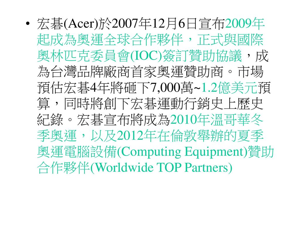 宏碁(Acer)於2007年12月6日宣布2009年起成為奧運全球合作夥伴，正式與國際奧林匹克委員會(IOC)簽訂贊助協議，成為台灣品牌廠商首家奧運贊助商。市場預估宏碁4年將砸下7,000萬~1.2億美元預算，同時將創下宏碁運動行銷史上歷史紀錄。宏碁宣布將成為2010年溫哥華冬季奧運，以及2012年在倫敦舉辦的夏季奧運電腦設備(Computing Equipment)贊助合作夥伴(Worldwide TOP Partners)