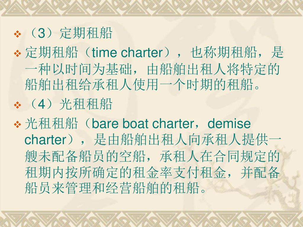 （3）定期租船 定期租船（time charter），也称期租船，是一种以时间为基础，由船舶出租人将特定的船舶出租给承租人使用一个时期的租船。 （4）光租租船.