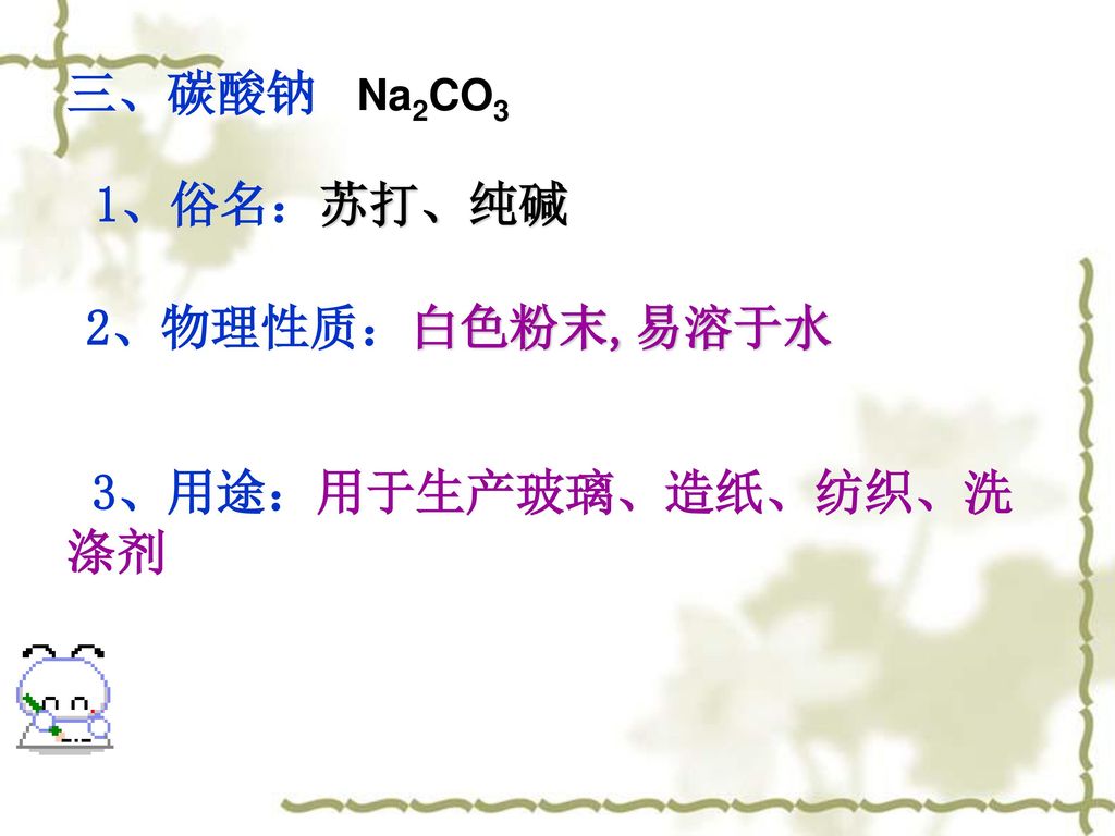 三、碳酸钠 Na2CO3 1、俗名：苏打、纯碱 2、物理性质：白色粉末,易溶于水 3、用途：用于生产玻璃、造纸、纺织、洗 涤剂