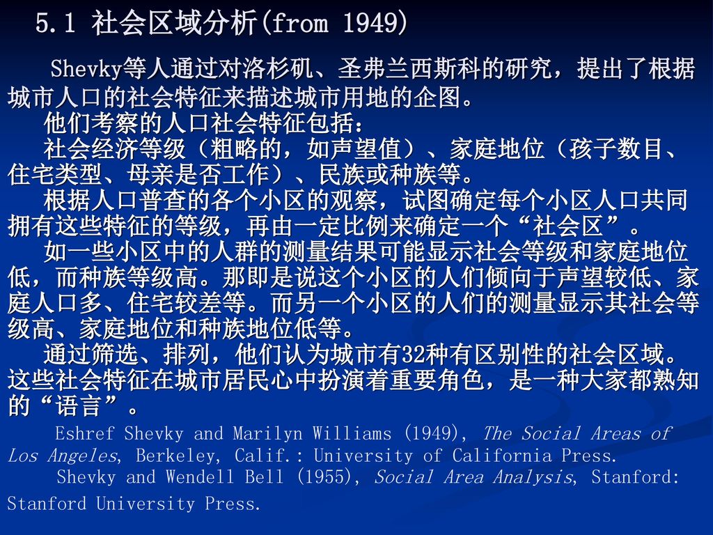 5.1 社会区域分析(from 1949) Shevky等人通过对洛杉矶、圣弗兰西斯科的研究，提出了根据城市人口的社会特征来描述城市用地的企图。 他们考察的人口社会特征包括： 社会经济等级（粗略的，如声望值）、家庭地位（孩子数目、住宅类型、母亲是否工作）、民族或种族等。 根据人口普查的各个小区的观察，试图确定每个小区人口共同拥有这些特征的等级，再由一定比例来确定一个 社会区 。 如一些小区中的人群的测量结果可能显示社会等级和家庭地位低，而种族等级高。那即是说这个小区的人们倾向于声望较低、家庭人口多、住宅较差等。而另一个小区的人们的测量显示其社会等级高、家庭地位和种族地位低等。 通过筛选、排列，他们认为城市有32种有区别性的社会区域。这些社会特征在城市居民心中扮演着重要角色，是一种大家都熟知的 语言 。 Eshref Shevky and Marilyn Williams (1949), The Social Areas of Los Angeles, Berkeley, Calif.: University of California Press.