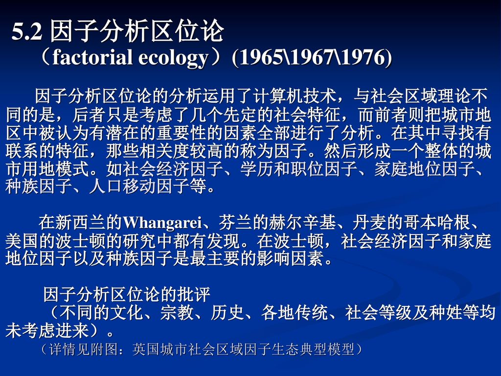 5.2 因子分析区位论 （factorial ecology）(1965\1967\1976) 因子分析区位论的分析运用了计算机技术，与社会区域理论不同的是，后者只是考虑了几个先定的社会特征，而前者则把城市地区中被认为有潜在的重要性的因素全部进行了分析。在其中寻找有联系的特征，那些相关度较高的称为因子。然后形成一个整体的城市用地模式。如社会经济因子、学历和职位因子、家庭地位因子、种族因子、人口移动因子等。 在新西兰的Whangarei、芬兰的赫尔辛基、丹麦的哥本哈根、美国的波士顿的研究中都有发现。在波士顿，社会经济因子和家庭地位因子以及种族因子是最主要的影响因素。 因子分析区位论的批评 （不同的文化、宗教、历史、各地传统、社会等级及种姓等均未考虑进来）。 （详情见附图：英国城市社会区域因子生态典型模型）