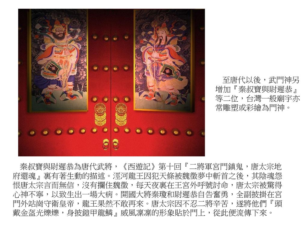 至唐代以後，武門神另增加『秦叔寶與尉遲恭』等二位，台灣一般廟宇亦常雕塑或彩繪為門神。