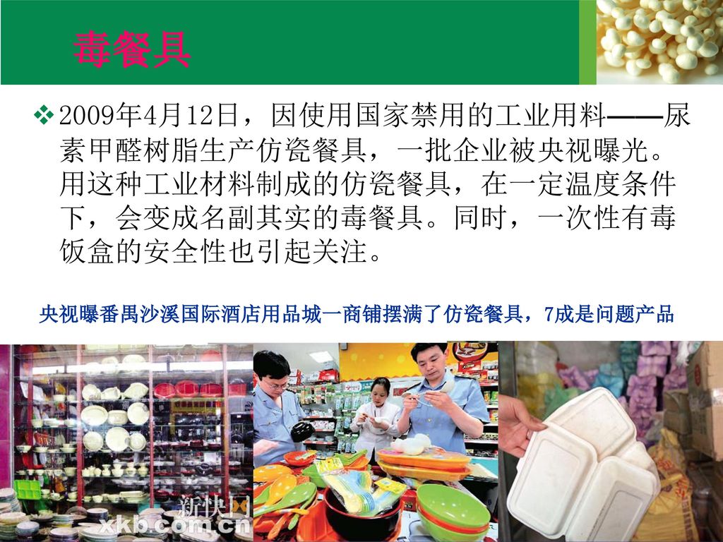 毒餐具 2009年4月12日，因使用国家禁用的工业用料——尿素甲醛树脂生产仿瓷餐具，一批企业被央视曝光。用这种工业材料制成的仿瓷餐具，在一定温度条件下，会变成名副其实的毒餐具。同时，一次性有毒饭盒的安全性也引起关注。