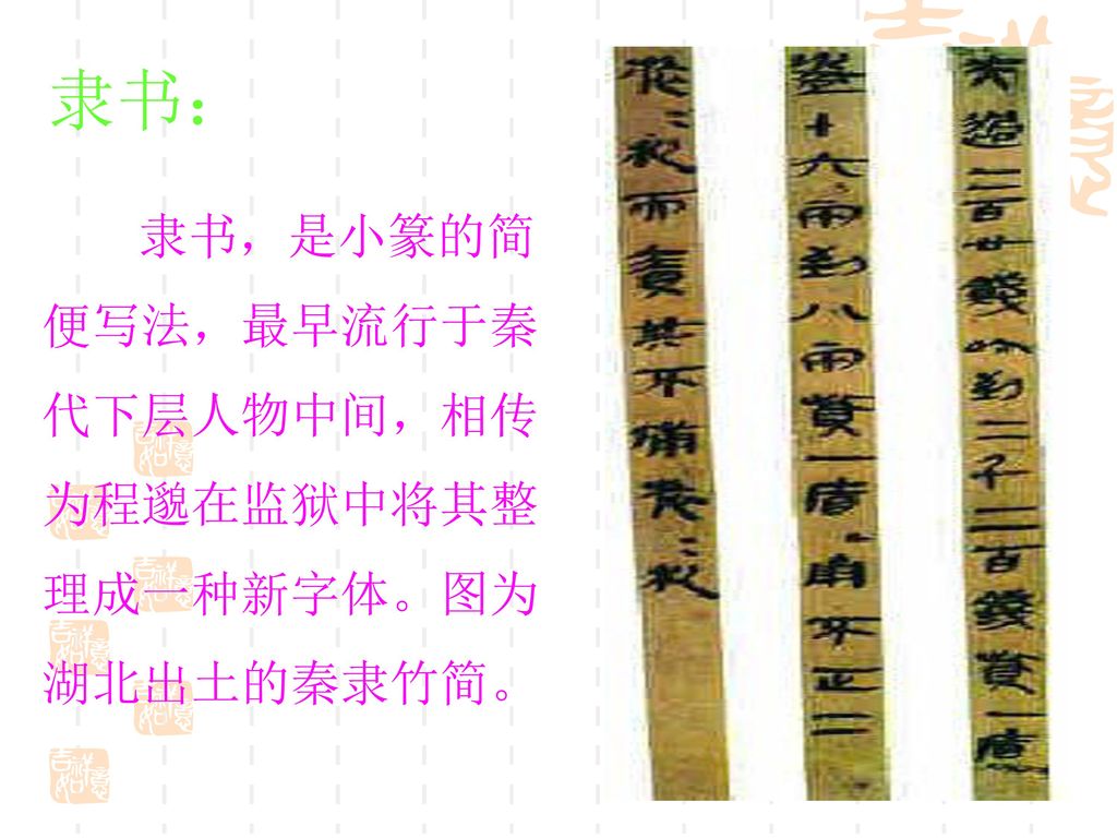 隶书： 隶书，是小篆的简 便写法，最早流行于秦 代下层人物中间，相传 为程邈在监狱中将其整 理成一种新字体。图为 湖北出土的秦隶竹简。
