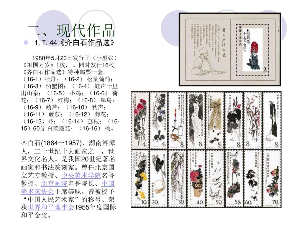 二、现代作品 1.T.44《齐白石作品选》 1980年5月20日发行了（小型张）《祖国万岁》1枚， 。同时发行16枚《齐白石作品选》特种邮票一套。