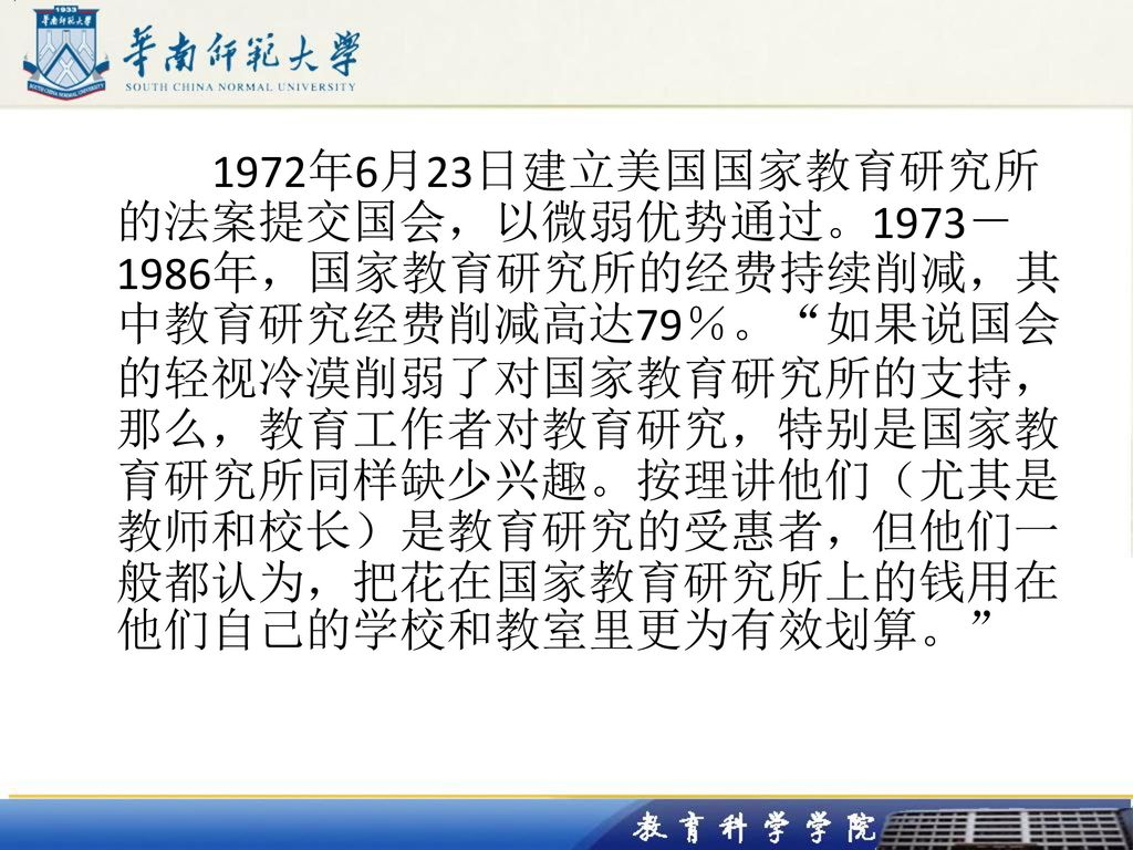 1972年6月23日建立美国国家教育研究所的法案提交国会，以微弱优势通过。1973－1986年，国家教育研究所的经费持续削减，其中教育研究经费削减高达79％。 如果说国会的轻视冷漠削弱了对国家教育研究所的支持，那么，教育工作者对教育研究，特别是国家教育研究所同样缺少兴趣。按理讲他们（尤其是教师和校长）是教育研究的受惠者，但他们一般都认为，把花在国家教育研究所上的钱用在他们自己的学校和教室里更为有效划算。