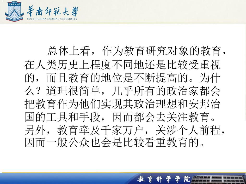 总体上看，作为教育研究对象的教育，在人类历史上程度不同地还是比较受重视的，而且教育的地位是不断提高的。为什么？道理很简单，几乎所有的政治家都会把教育作为他们实现其政治理想和安邦治国的工具和手段，因而都会去关注教育。另外，教育牵及千家万户，关涉个人前程，因而一般公众也会是比较看重教育的。