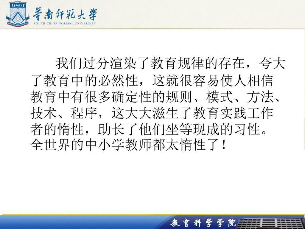 我们过分渲染了教育规律的存在，夸大了教育中的必然性，这就很容易使人相信教育中有很多确定性的规则、模式、方法、技术、程序，这大大滋生了教育实践工作者的惰性，助长了他们坐等现成的习性。全世界的中小学教师都太惰性了！