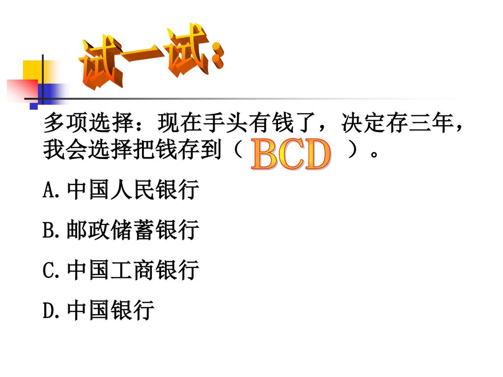 BCD 试一试： 多项选择：现在手头有钱了，决定存三年，我会选择把钱存到（ ）。 A.中国人民银行 B.邮政储蓄银行 C.中国工商银行