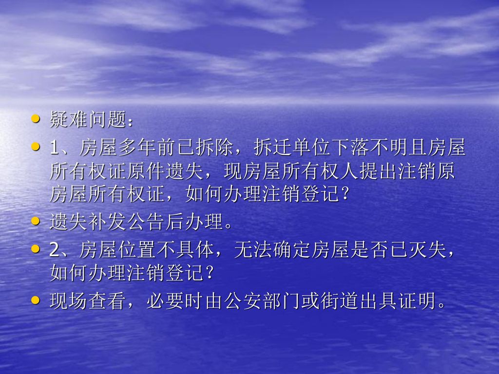 疑难问题： 1、房屋多年前已拆除，拆迁单位下落不明且房屋所有权证原件遗失，现房屋所有权人提出注销原房屋所有权证，如何办理注销登记？ 遗失补发公告后办理。 2、房屋位置不具体，无法确定房屋是否已灭失，如何办理注销登记？