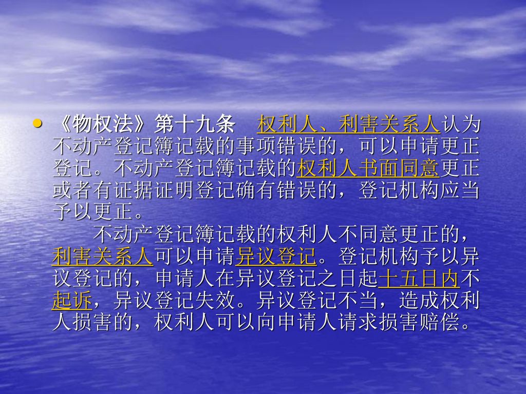 《物权法》第十九条 权利人、利害关系人认为不动产登记簿记载的事项错误的，可以申请更正登记。不动产登记簿记载的权利人书面同意更正或者有证据证明登记确有错误的，登记机构应当予以更正。 不动产登记簿记载的权利人不同意更正的，利害关系人可以申请异议登记。登记机构予以异议登记的，申请人在异议登记之日起十五日内不起诉，异议登记失效。异议登记不当，造成权利人损害的，权利人可以向申请人请求损害赔偿。