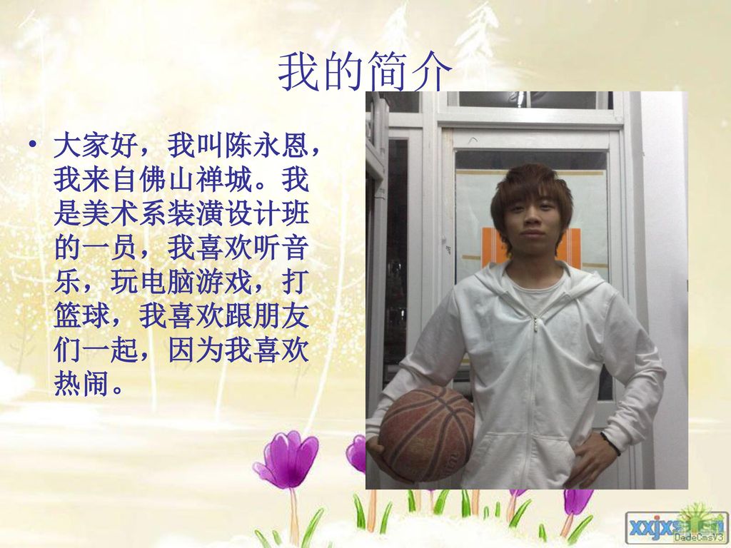 我的简介 大家好，我叫陈永恩，我来自佛山禅城。我是美术系装潢设计班的一员，我喜欢听音乐，玩电脑游戏，打篮球，我喜欢跟朋友们一起，因为我喜欢热闹。