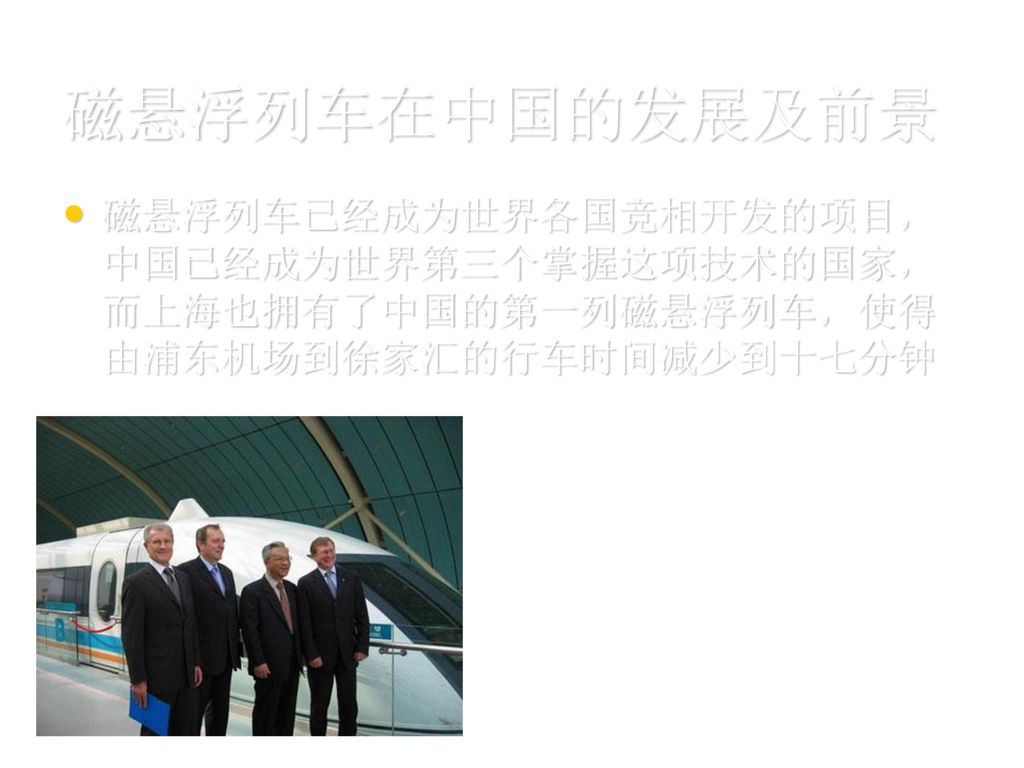 磁悬浮列车在中国的发展及前景 磁悬浮列车已经成为世界各国竞相开发的项目，中国已经成为世界第三个掌握这项技术的国家，而上海也拥有了中国的第一列磁悬浮列车，使得由浦东机场到徐家汇的行车时间减少到十七分钟.