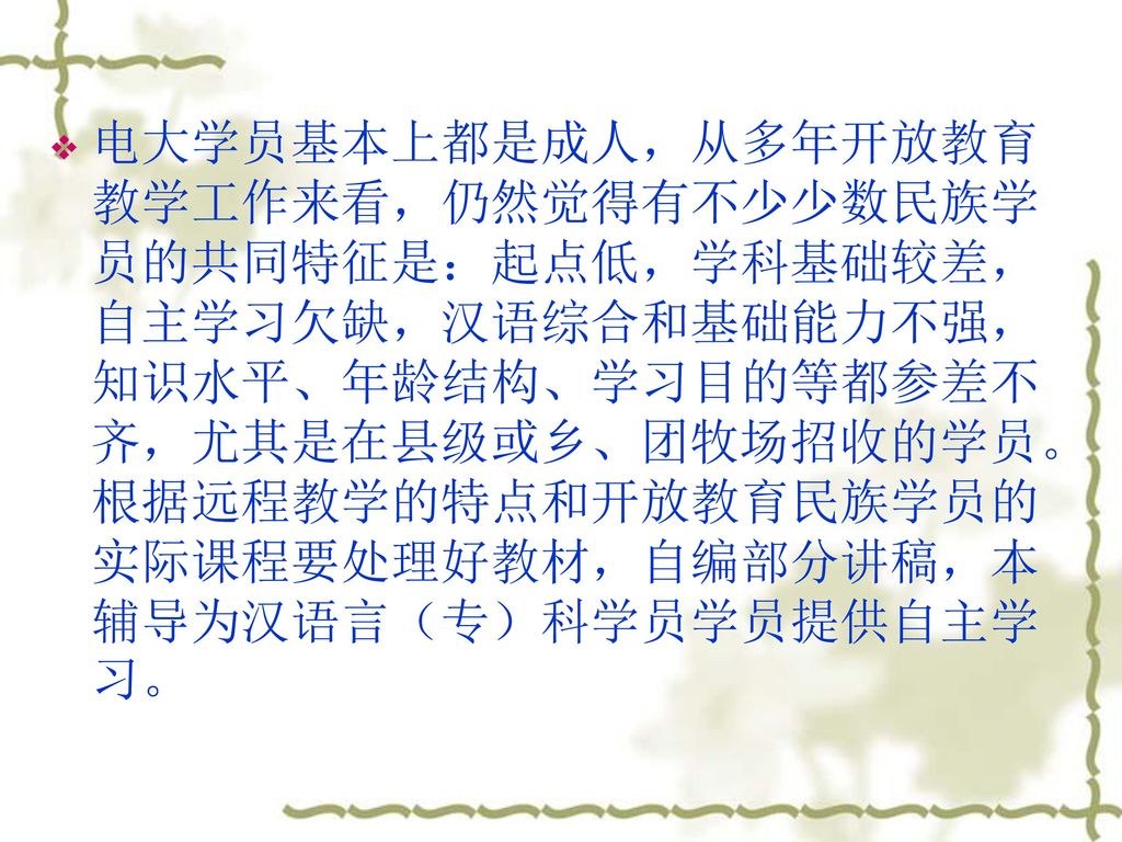 电大学员基本上都是成人，从多年开放教育教学工作来看，仍然觉得有不少少数民族学员的共同特征是：起点低，学科基础较差，自主学习欠缺，汉语综合和基础能力不强，知识水平、年龄结构、学习目的等都参差不齐，尤其是在县级或乡、团牧场招收的学员。根据远程教学的特点和开放教育民族学员的实际课程要处理好教材，自编部分讲稿，本辅导为汉语言（专）科学员学员提供自主学习。