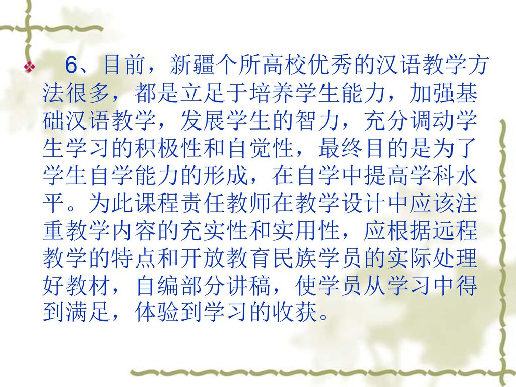 6、目前，新疆个所高校优秀的汉语教学方法很多，都是立足于培养学生能力，加强基础汉语教学，发展学生的智力，充分调动学生学习的积极性和自觉性，最终目的是为了学生自学能力的形成，在自学中提高学科水平。为此课程责任教师在教学设计中应该注重教学内容的充实性和实用性，应根据远程教学的特点和开放教育民族学员的实际处理好教材，自编部分讲稿，使学员从学习中得到满足，体验到学习的收获。