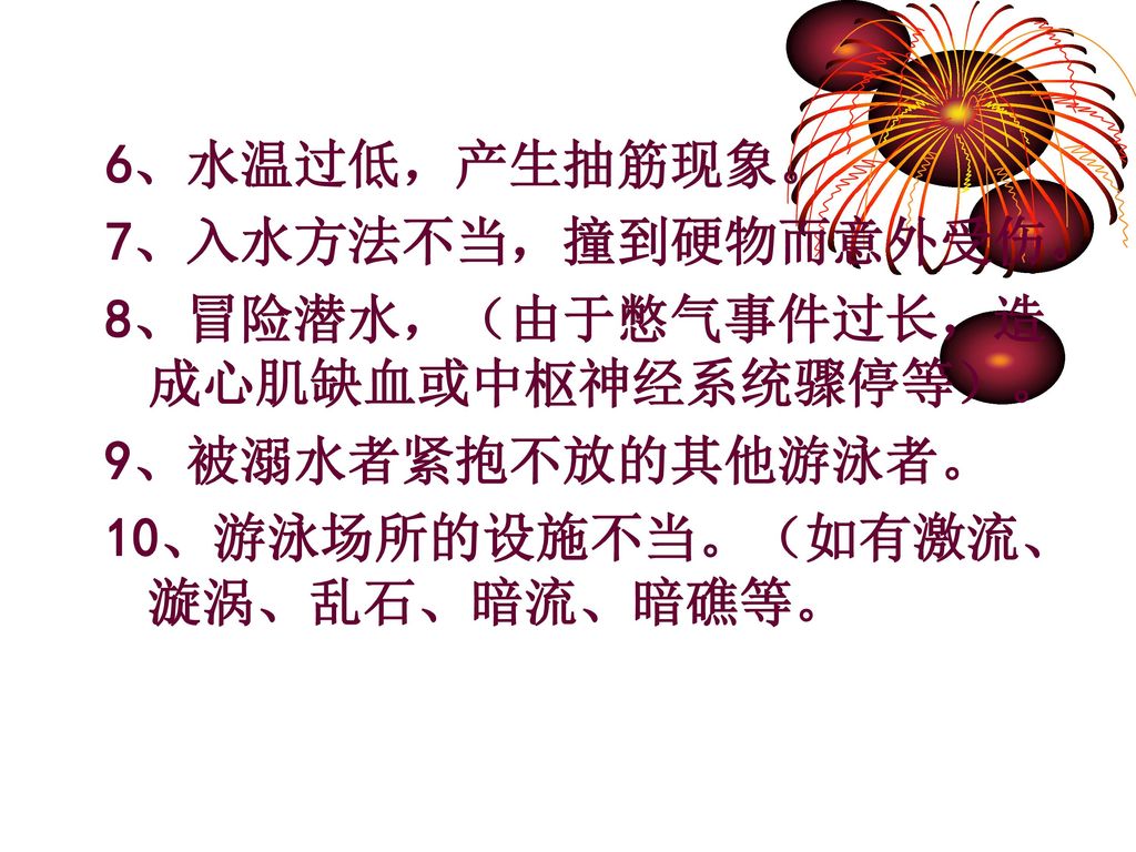 6、水温过低，产生抽筋现象。 7、入水方法不当，撞到硬物而意外受伤。 8、冒险潜水，（由于憋气事件过长，造成心肌缺血或中枢神经系统骤停等）。 9、被溺水者紧抱不放的其他游泳者。 10、游泳场所的设施不当。（如有激流、漩涡、乱石、暗流、暗礁等。