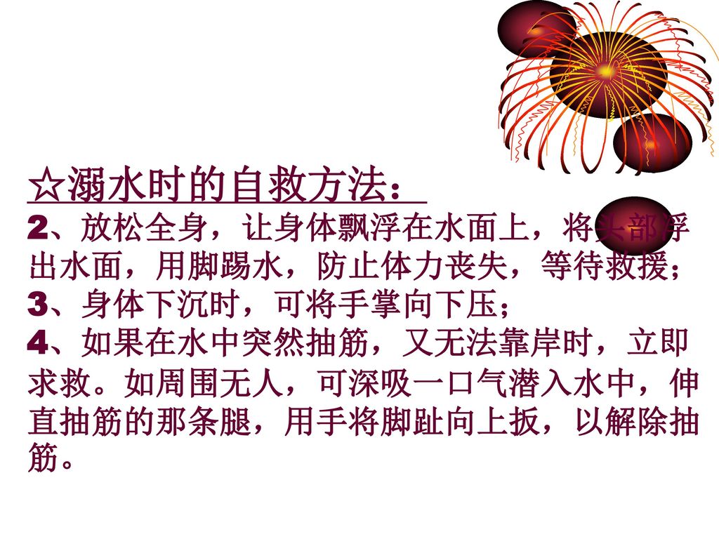 ☆溺水时的自救方法： 2、放松全身，让身体飘浮在水面上，将头部浮出水面，用脚踢水，防止体力丧失，等待救援； 3、身体下沉时，可将手掌向下压；