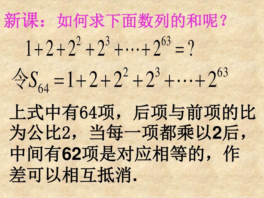 新课：如何求下面数列的和呢？ 上式中有64项，后项与前项的比为公比2，当每一项都乘以2后，中间有62项是对应相等的，作差可以相互抵消.