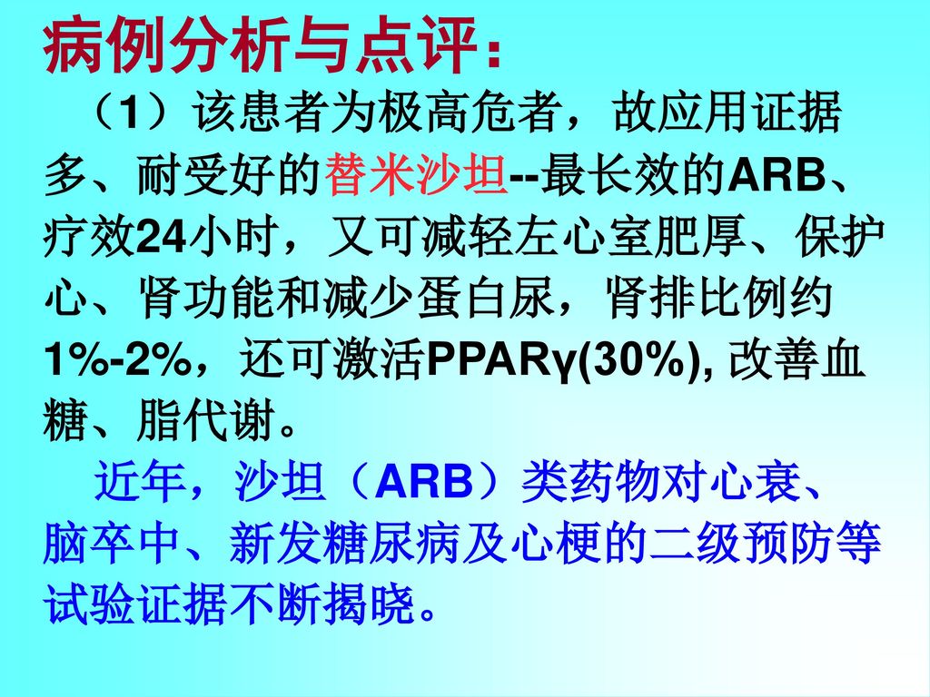 病例分析与点评： （1）该患者为极高危者，故应用证据多、耐受好的替米沙坦--最长效的ARB、疗效24小时，又可减轻左心室肥厚、保护心、肾功能和减少蛋白尿，肾排比例约1%-2%，还可激活PPARγ(30%), 改善血糖、脂代谢。