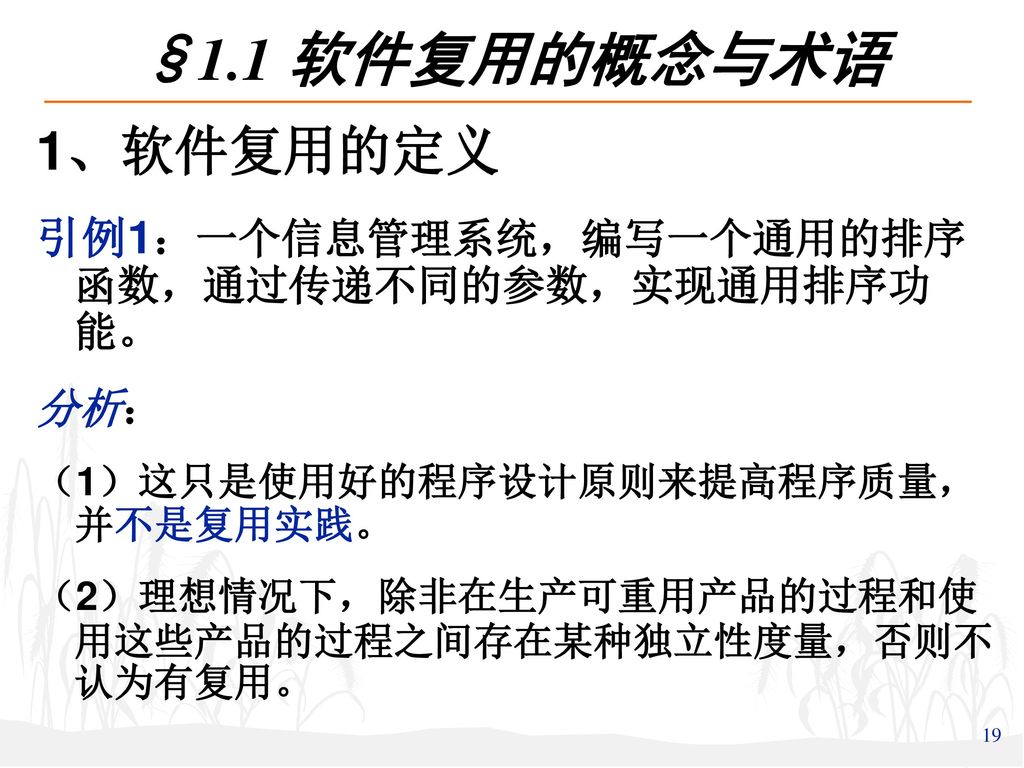 §1.1 软件复用的概念与术语 1、软件复用的定义. 引例1：一个信息管理系统，编写一个通用的排序 函数，通过传递不同的参数，实现通用排序功 能。 分析： （1）这只是使用好的程序设计原则来提高程序质量， 并不是复用实践。