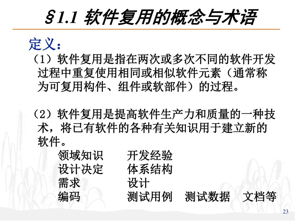 §1.1 软件复用的概念与术语 定义： （1）软件复用是指在两次或多次不同的软件开发过程中重复使用相同或相似软件元素（通常称为可复用构件、组件或软部件）的过程。 （2）软件复用是提高软件生产力和质量的一种技术，将已有软件的各种有关知识用于建立新的软件。