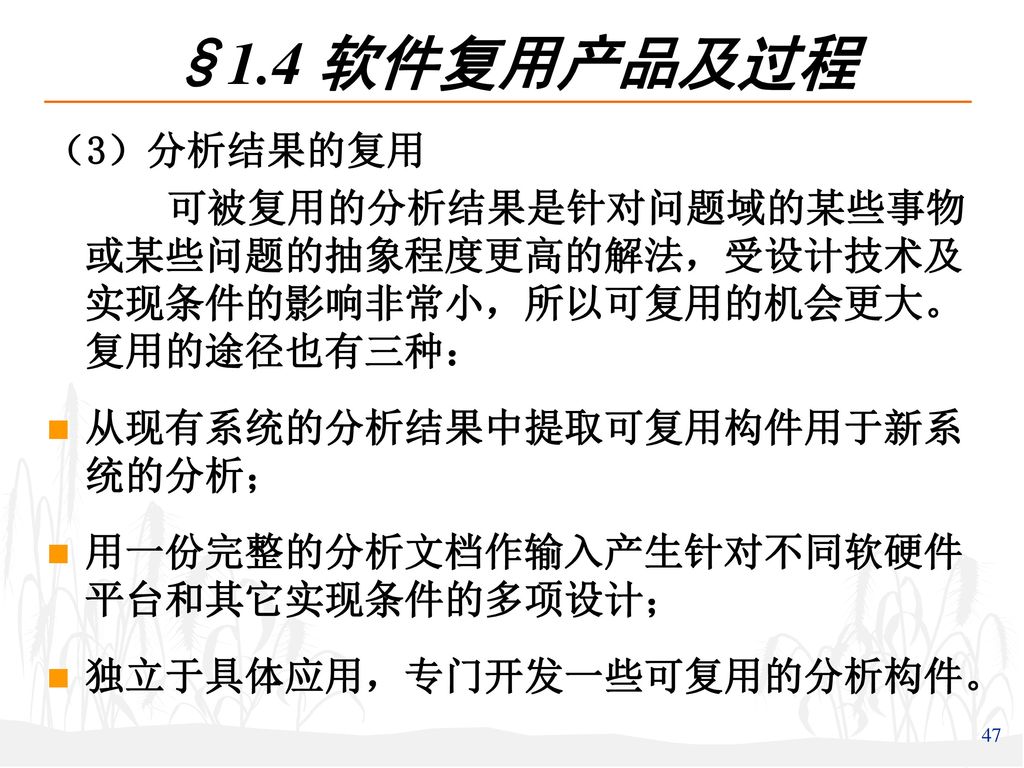 §1.4 软件复用产品及过程 （3）分析结果的复用. 可被复用的分析结果是针对问题域的某些事物或某些问题的抽象程度更高的解法，受设计技术及实现条件的影响非常小，所以可复用的机会更大。复用的途径也有三种：