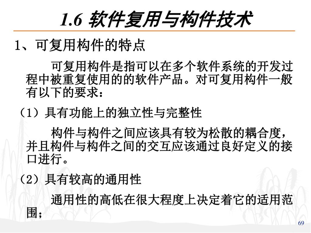 1.6 软件复用与构件技术 1、可复用构件的特点. 可复用构件是指可以在多个软件系统的开发过程中被重复使用的的软件产品。对可复用构件一般有以下的要求： （1）具有功能上的独立性与完整性. 构件与构件之间应该具有较为松散的耦合度，并且构件与构件之间的交互应该通过良好定义的接口进行。