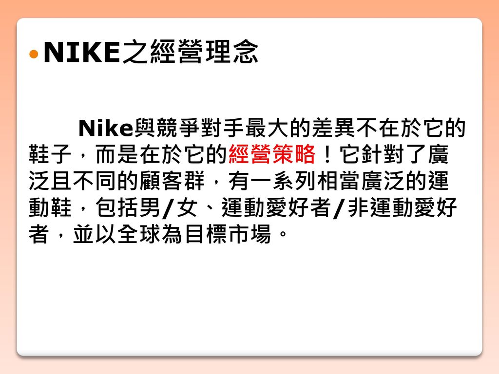 NIKE之經營理念 Nike與競爭對手最大的差異不在於它的 鞋子，而是在於它的經營策略！它針對了廣 泛且不同的顧客群，有一系列相當廣泛的運 動鞋，包括男/女、運動愛好者/非運動愛好 者，並以全球為目標市場。