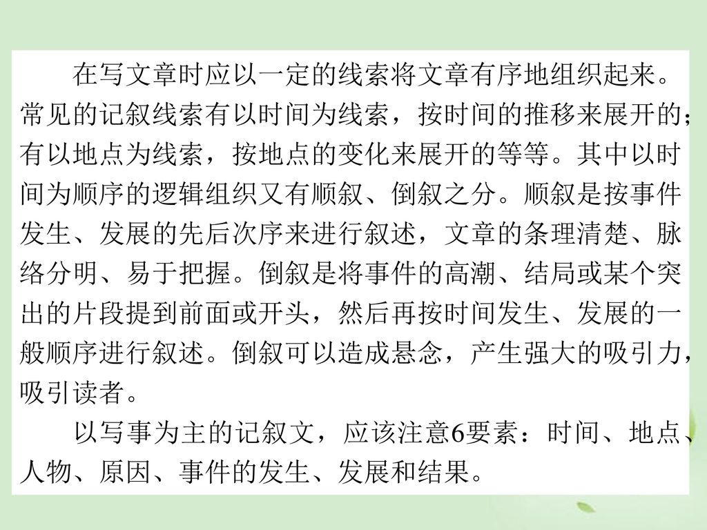 在写文章时应以一定的线索将文章有序地组织起来。常见的记叙线索有以时间为线索，按时间的推移来展开的；有以地点为线索，按地点的变化来展开的等等。其中以时间为顺序的逻辑组织又有顺叙、倒叙之分。顺叙是按事件发生、发展的先后次序来进行叙述，文章的条理清楚、脉络分明、易于把握。倒叙是将事件的高潮、结局或某个突出的片段提到前面或开头，然后再按时间发生、发展的一般顺序进行叙述。倒叙可以造成悬念，产生强大的吸引力，吸引读者。