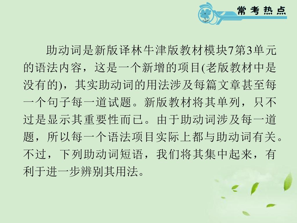 助动词是新版译林牛津版教材模块7第3单元的语法内容，这是一个新增的项目(老版教材中是没有的)，其实助动词的用法涉及每篇文章甚至每一个句子每一道试题。新版教材将其单列，只不过是显示其重要性而已。由于助动词涉及每一道题，所以每一个语法项目实际上都与助动词有关。不过，下列助动词短语，我们将其集中起来，有利于进一步辨别其用法。