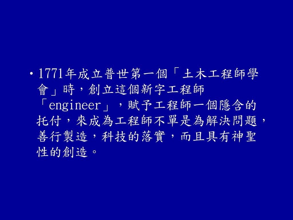 1771年成立普世第一個「土木工程師學會」時，創立這個新字工程師「engineer」，賦予工程師一個隱含的托付，來成為工程師不單是為解決問題，善行製造，科技的落實，而且具有神聖性的創造。
