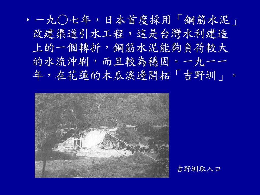 一九○七年，日本首度採用「鋼筋水泥」改建渠道引水工程，這是台灣水利建造上的一個轉折，鋼筋水泥能夠負荷較大的水流沖刷，而且較為穩固。一九一一年，在花蓮的木瓜溪邊開拓「吉野圳」。