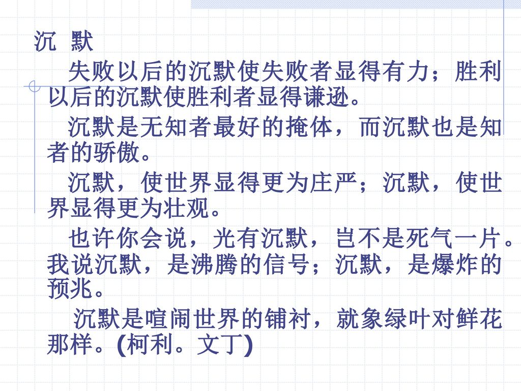 沉 默 失败以后的沉默使失败者显得有力；胜利以后的沉默使胜利者显得谦逊。 沉默是无知者最好的掩体，而沉默也是知者的骄傲。 沉默，使世界显得更为庄严；沉默，使世界显得更为壮观。 也许你会说，光有沉默，岂不是死气一片。我说沉默，是沸腾的信号；沉默，是爆炸的预兆。