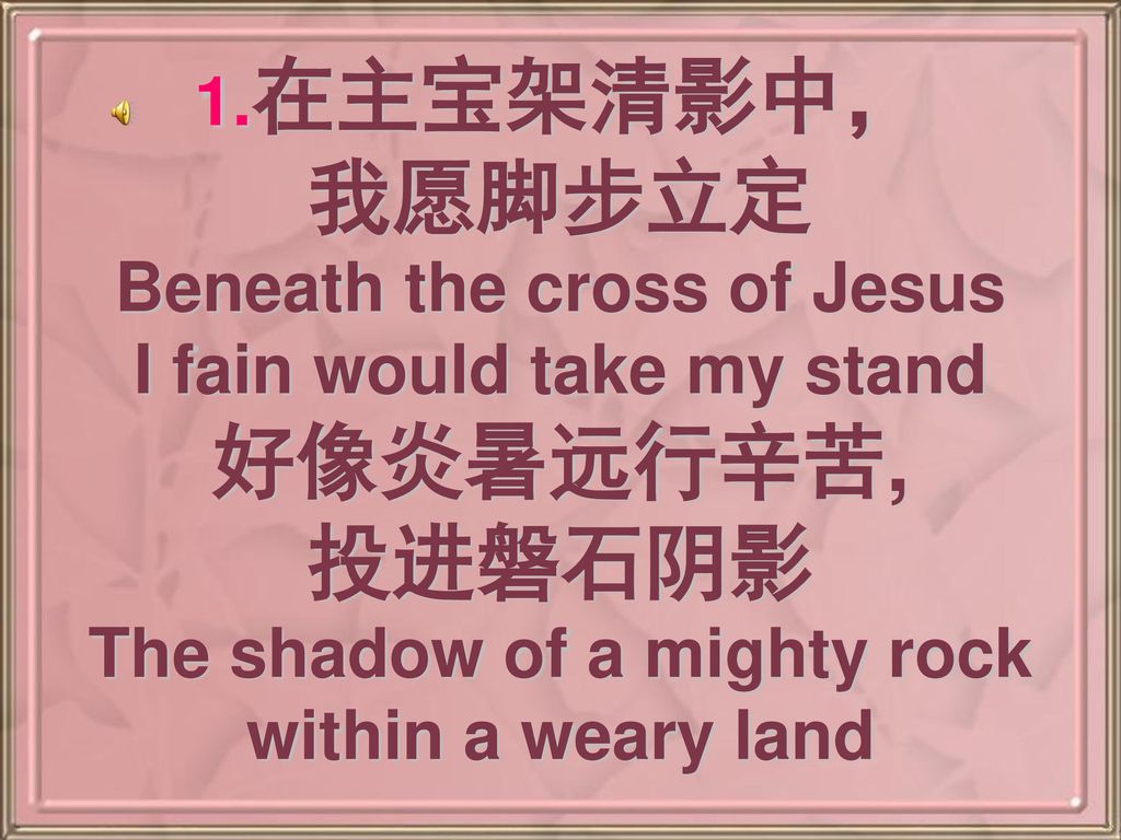 1.在主宝架清影中， 我愿脚步立定 Beneath the cross of Jesus I fain would take my stand 好像炎暑远行辛苦, 投进磐石阴影 The shadow of a mighty rock within a weary land