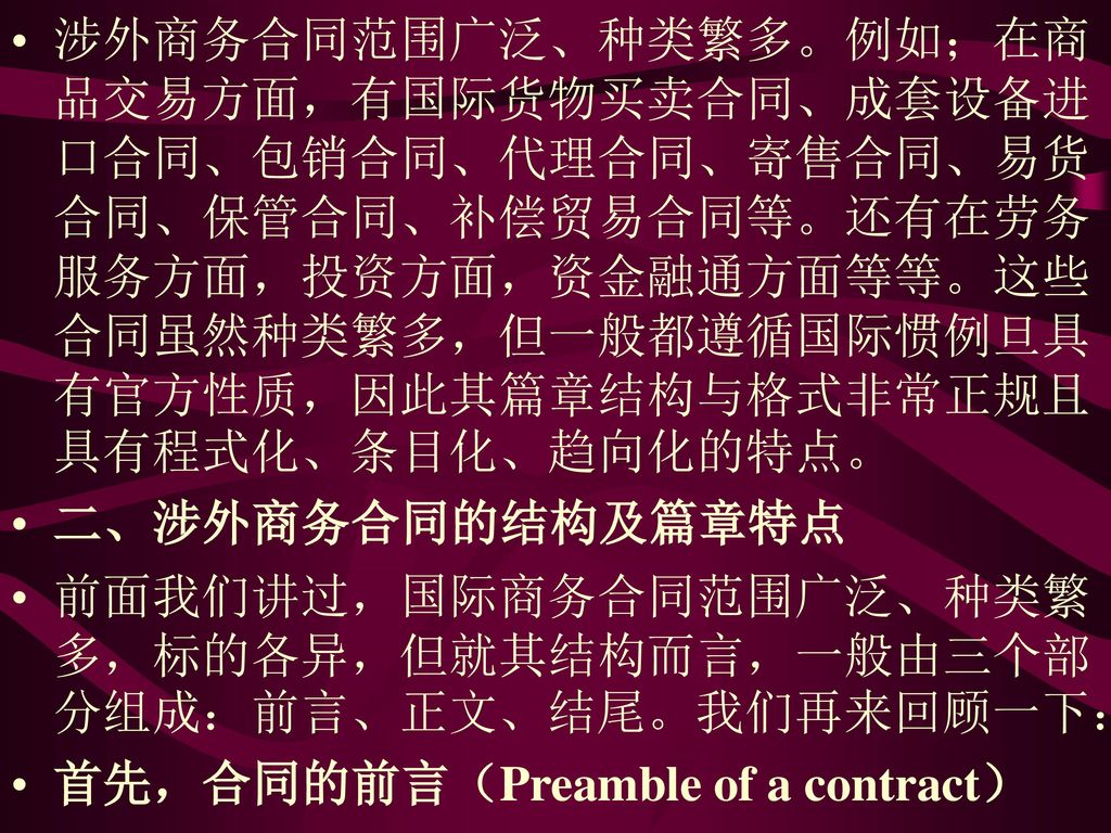 涉外商务合同范围广泛、种类繁多。例如；在商品交易方面，有国际货物买卖合同、成套设备进口合同、包销合同、代理合同、寄售合同、易货合同、保管合同、补偿贸易合同等。还有在劳务服务方面，投资方面，资金融通方面等等。这些合同虽然种类繁多，但一般都遵循国际惯例旦具有官方性质，因此其篇章结构与格式非常正规且具有程式化、条目化、趋向化的特点。