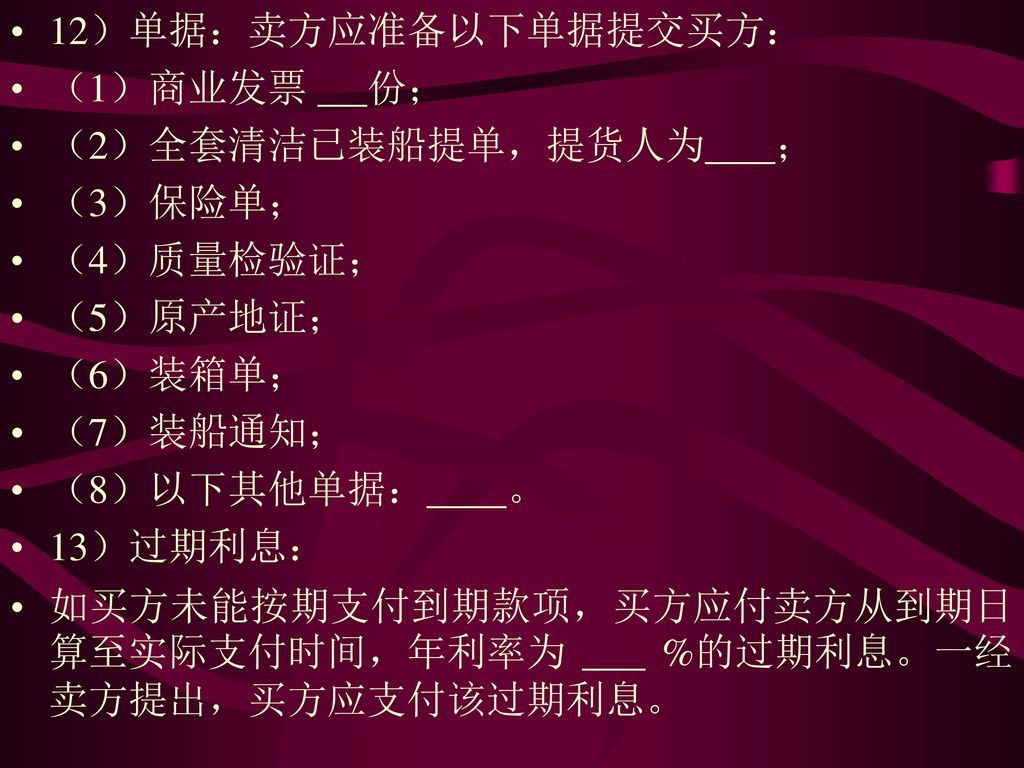 12）单据：卖方应准备以下单据提交买方： （1）商业发票 份； （2）全套清洁已装船提单，提货人为 ； （3）保险单； （4）质量检验证； （5）原产地证； （6）装箱单；