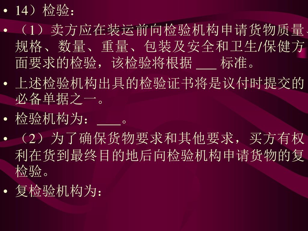 14）检验： （1）卖方应在装运前向检验机构申请货物质量、规格、数量、重量、包装及安全和卫生/保健方面要求的检验，该检验将根据 标准。 上述检验机构出具的检验证书将是议付时提交的必备单据之一。