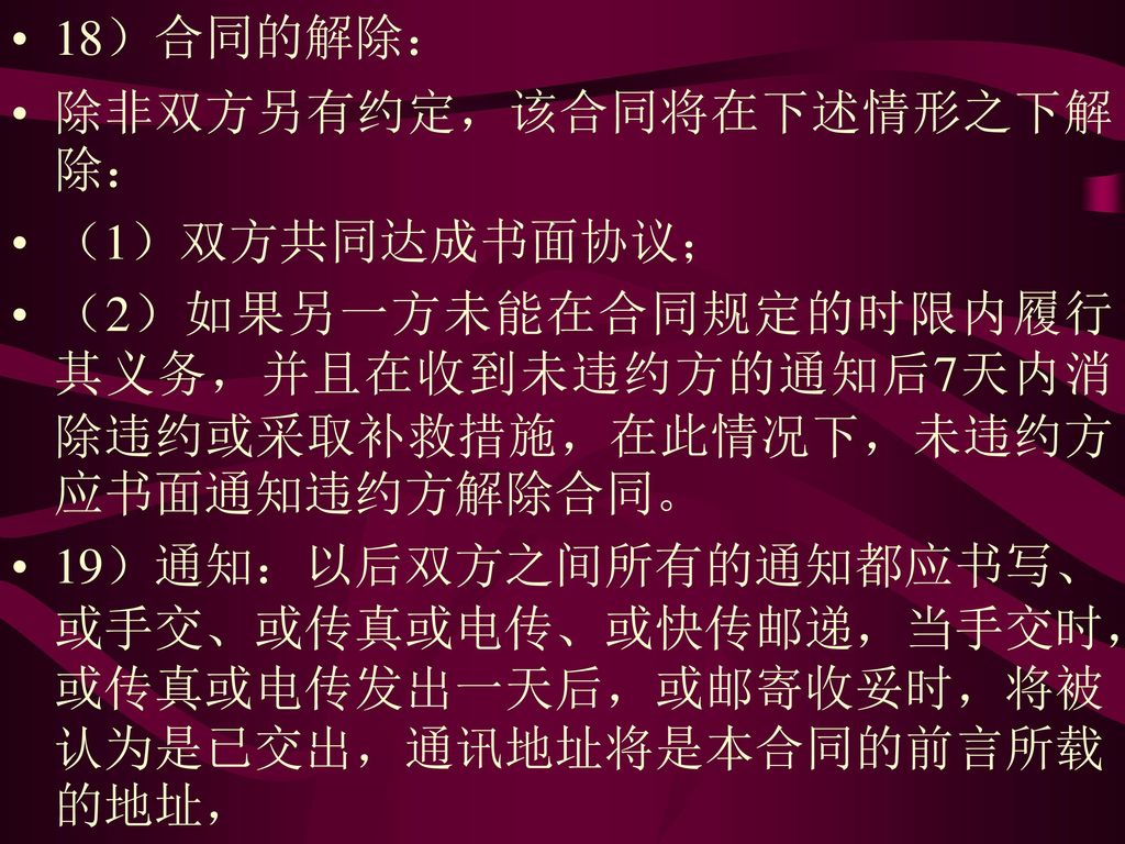 18）合同的解除： 除非双方另有约定，该合同将在下述情形之下解除： （1）双方共同达成书面协议； （2）如果另一方未能在合同规定的时限内履行其义务，并且在收到未违约方的通知后7天内消除违约或采取补救措施，在此情况下，未违约方应书面通知违约方解除合同。